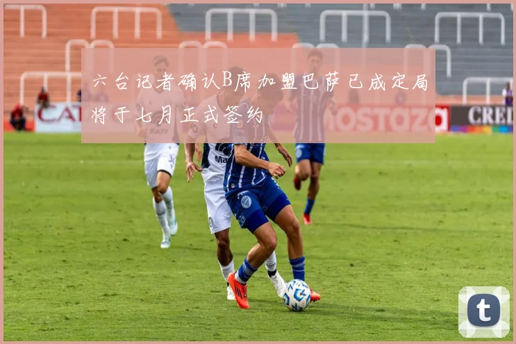 六台记者确认B席加盟巴萨已成定局将于七月正式签约