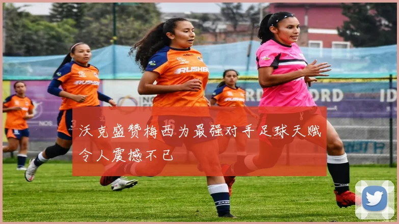 沃克盛赞梅西为最强对手足球天赋令人震撼不已