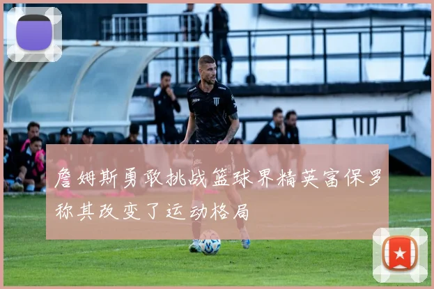 詹姆斯勇敢挑战篮球界精英富保罗称其改变了运动格局