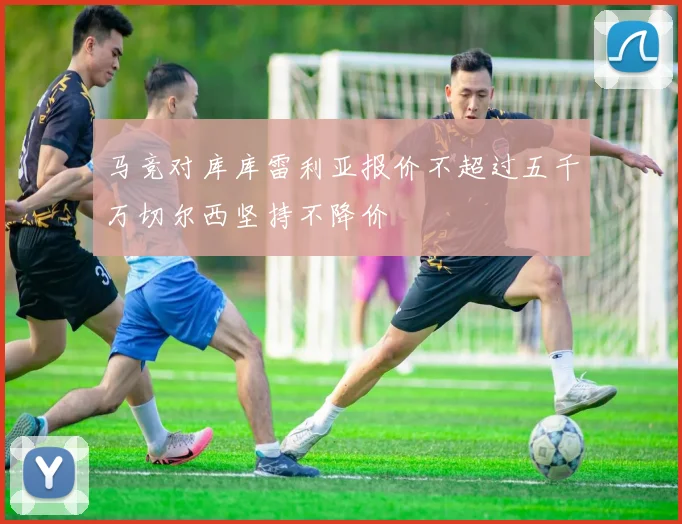 马竞对库库雷利亚报价不超过五千万切尔西坚持不降价