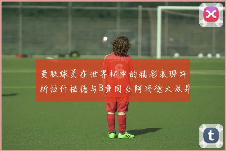 曼联球员在世界杯中的精彩表现评析拉什福德与B费同分阿玛德大放异彩