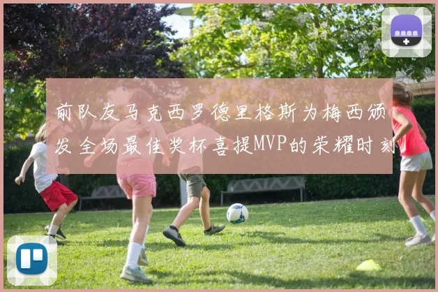 前队友马克西罗德里格斯为梅西颁发全场最佳奖杯喜提MVP的荣耀时刻