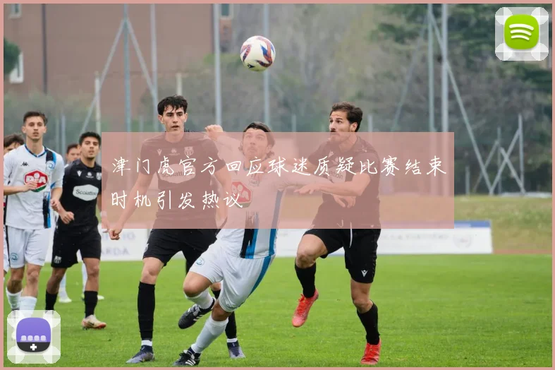 津门虎官方回应球迷质疑比赛结束时机引发热议