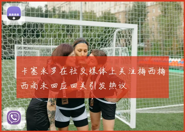 卡塞米罗在社交媒体上关注梅西梅西尚未回应回关引发热议