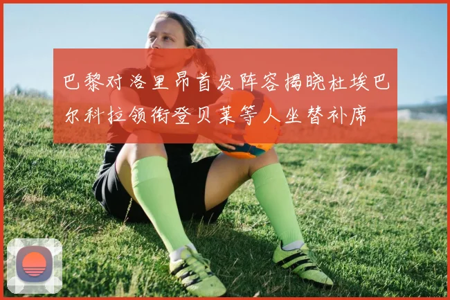 巴黎对洛里昂首发阵容揭晓杜埃巴尔科拉领衔登贝莱等人坐替补席