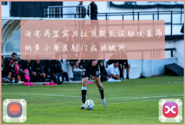海港再显实力拉莫斯失误助攻莱昂纳多小角度射门成功破网
