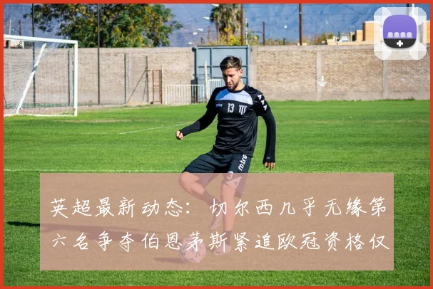 英超最新动态：切尔西几乎无缘第六名争夺伯恩茅斯紧追欧冠资格仅差三分