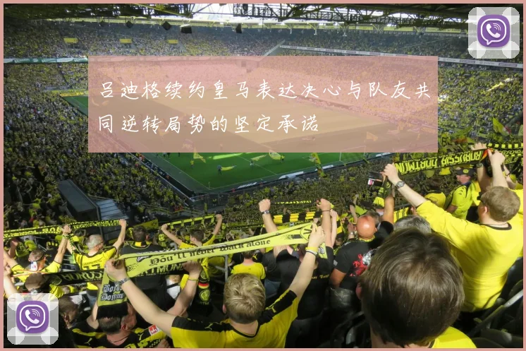 吕迪格续约皇马表达决心与队友共同逆转局势的坚定承诺