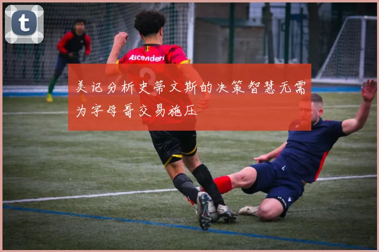 美记分析史蒂文斯的决策智慧无需为字母哥交易施压