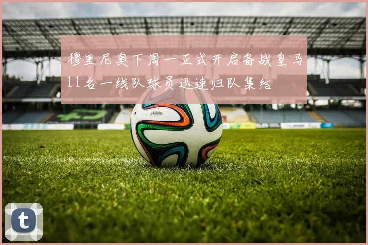 穆里尼奥下周一正式开启备战皇马11名一线队球员迅速归队集结