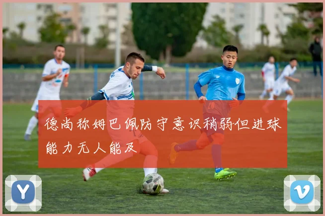 德尚称姆巴佩防守意识稍弱但进球能力无人能及