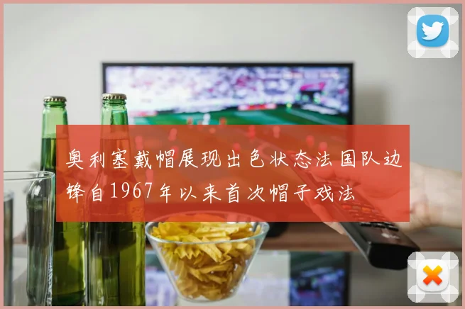 奥利塞戴帽展现出色状态法国队边锋自1967年以来首次帽子戏法