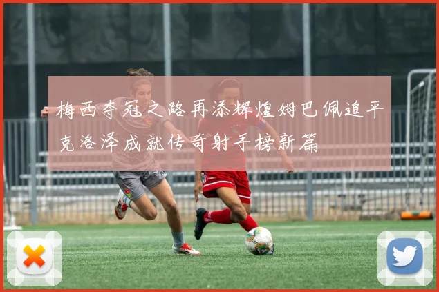 梅西夺冠之路再添辉煌姆巴佩追平克洛泽成就传奇射手榜新篇