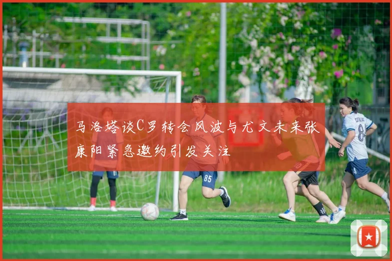 马洛塔谈C罗转会风波与尤文未来张康阳紧急邀约引发关注