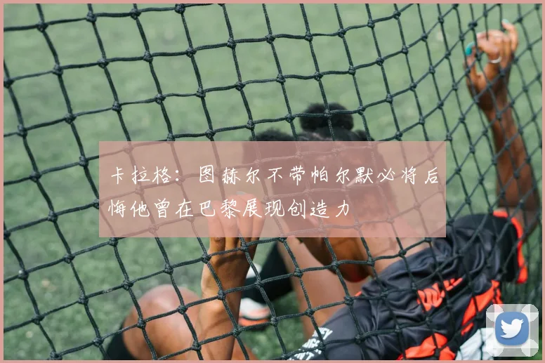 卡拉格：图赫尔不带帕尔默必将后悔他曾在巴黎展现创造力