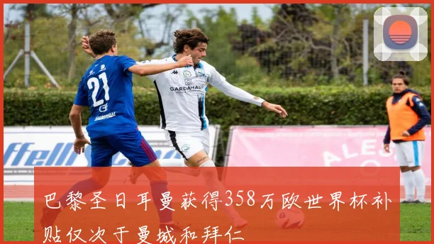 巴黎圣日耳曼获得358万欧世界杯补贴仅次于曼城和拜仁