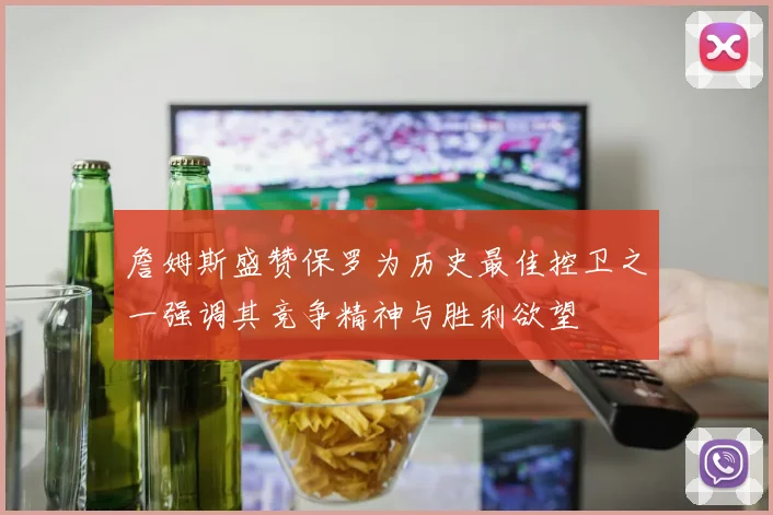 詹姆斯盛赞保罗为历史最佳控卫之一强调其竞争精神与胜利欲望