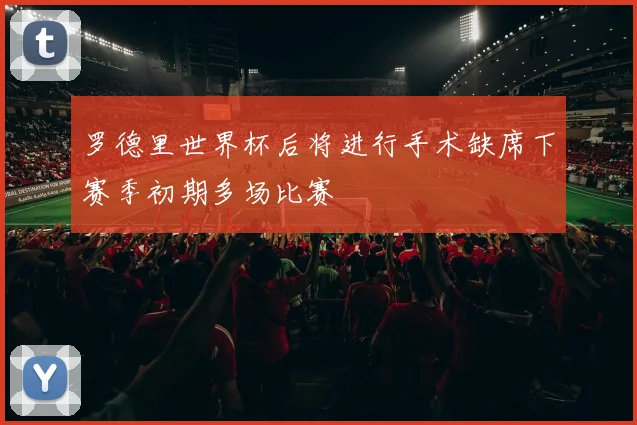 罗德里世界杯后将进行手术缺席下赛季初期多场比赛